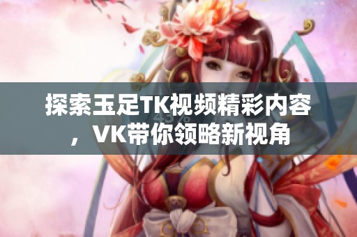探索玉足TK视频精彩内容，VK带你领略新视角
