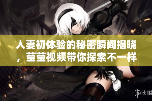 人妻初体验的秘密瞬间揭晓，莹莹视频带你探索不一样的感受