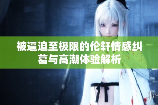 被逼迫至极限的伦轩情感纠葛与高潮体验解析
