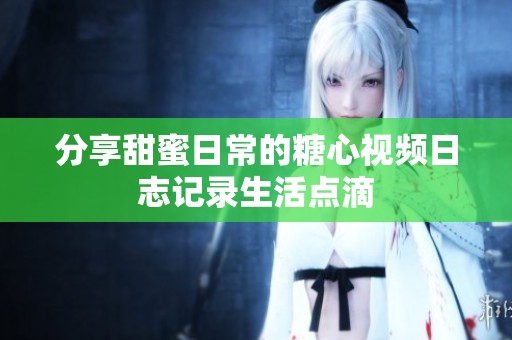分享甜蜜日常的糖心视频日志记录生活点滴