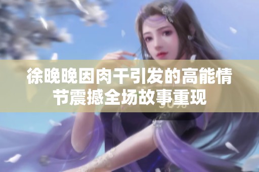徐晚晚因肉干引发的高能情节震撼全场故事重现