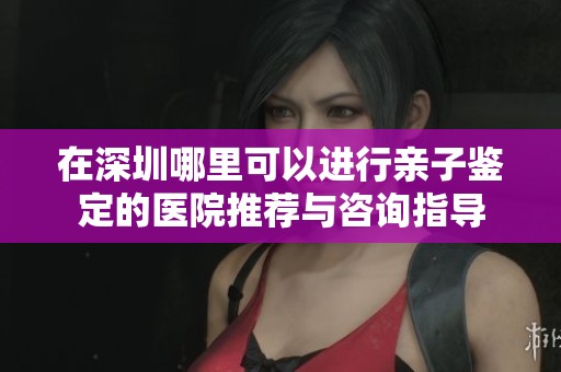 在深圳哪里可以进行亲子鉴定的医院推荐与咨询指导