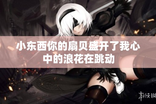 小东西你的扇贝盛开了我心中的浪花在跳动