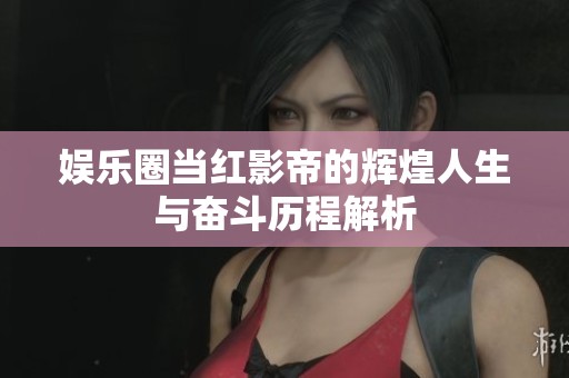 娱乐圈当红影帝的辉煌人生与奋斗历程解析