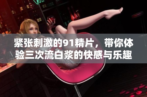 紧张刺激的91精片，带你体验三次流白浆的快感与乐趣