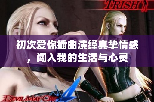 初次爱你插曲演绎真挚情感，闯入我的生活与心灵