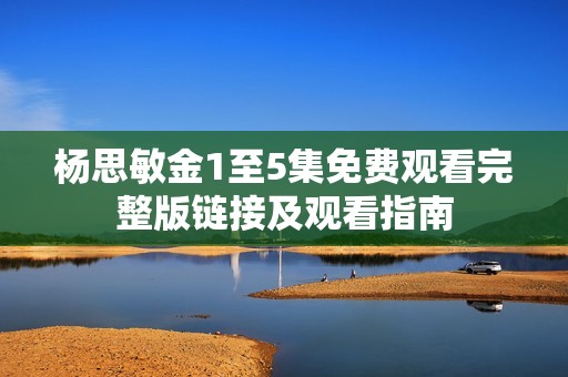 杨思敏金1至5集免费观看完整版链接及观看指南