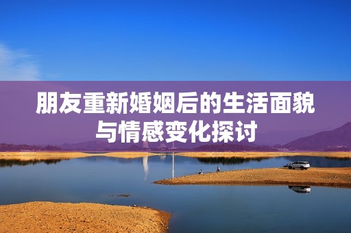 朋友重新婚姻后的生活面貌与情感变化探讨