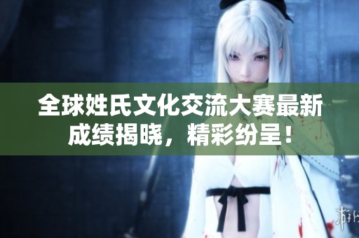 全球姓氏文化交流大赛最新成绩揭晓，精彩纷呈！