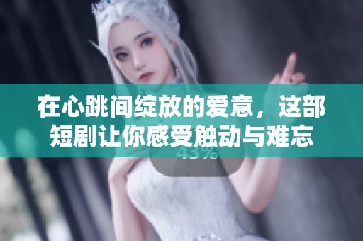 在心跳间绽放的爱意，这部短剧让你感受触动与难忘