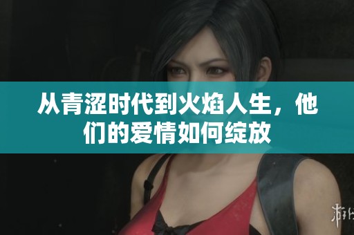 从青涩时代到火焰人生，他们的爱情如何绽放