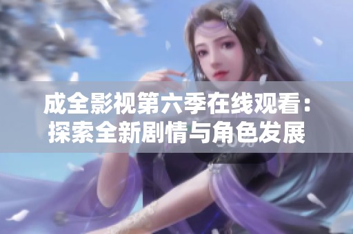 成全影视第六季在线观看：探索全新剧情与角色发展