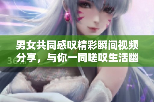男女共同感叹精彩瞬间视频分享，与你一同嗟叹生活幽默