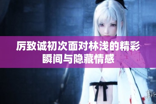 厉致诚初次面对林浅的精彩瞬间与隐藏情感