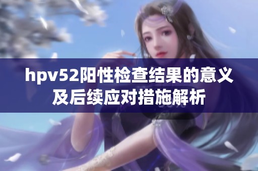 hpv52阳性检查结果的意义及后续应对措施解析