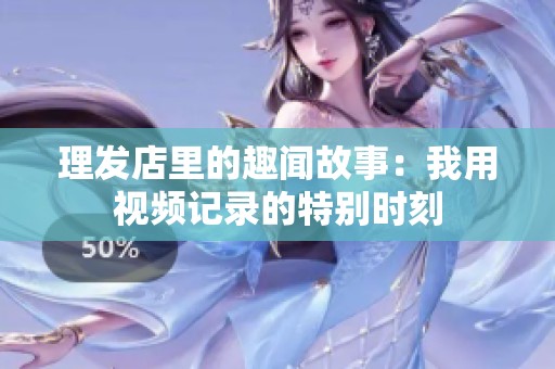 理发店里的趣闻故事：我用视频记录的特别时刻