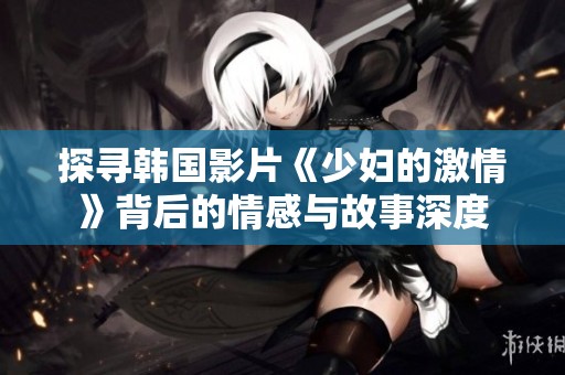 探寻韩国影片《少妇的激情》背后的情感与故事深度