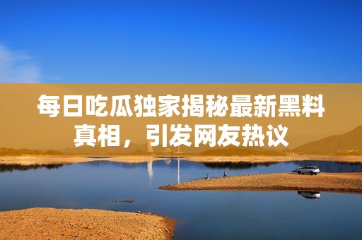 每日吃瓜独家揭秘最新黑料真相，引发网友热议