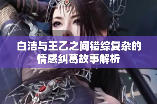 白洁与王乙之间错综复杂的情感纠葛故事解析