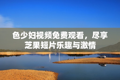 色少妇视频免费观看，尽享芝果短片乐趣与激情