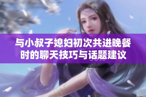 与小叔子媳妇初次共进晚餐时的聊天技巧与话题建议