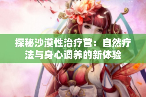 探秘沙漠性治疗营：自然疗法与身心调养的新体验