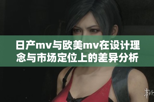 日产mv与欧美mv在设计理念与市场定位上的差异分析