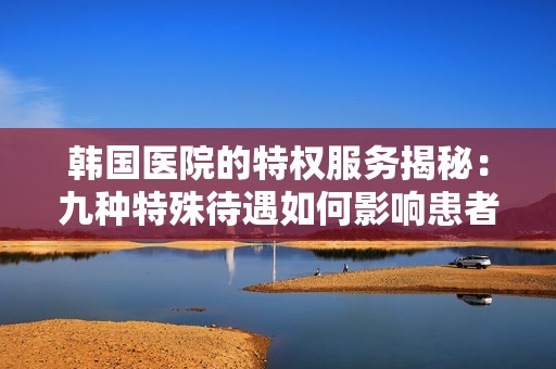 韩国医院的特权服务揭秘：九种特殊待遇如何影响患者体验