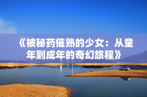 《被秘药催熟的少女：从童年到成年的奇幻旅程》