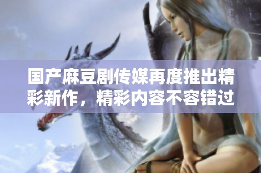 国产麻豆剧传媒再度推出精彩新作，精彩内容不容错过