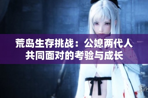 荒岛生存挑战：公媳两代人共同面对的考验与成长