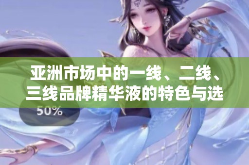 亚洲市场中的一线、二线、三线品牌精华液的特色与选择指南