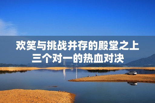 欢笑与挑战并存的殿堂之上三个对一的热血对决