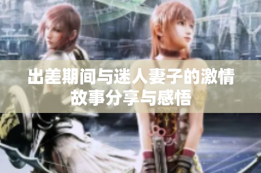 出差期间与迷人妻子的激情故事分享与感悟