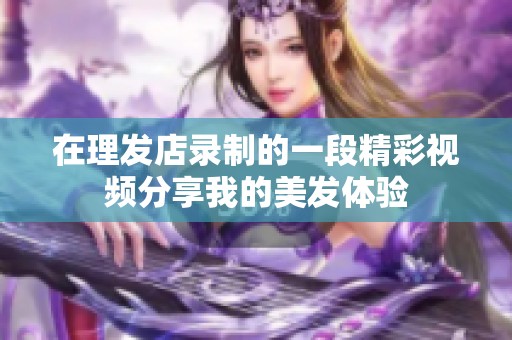 在理发店录制的一段精彩视频分享我的美发体验