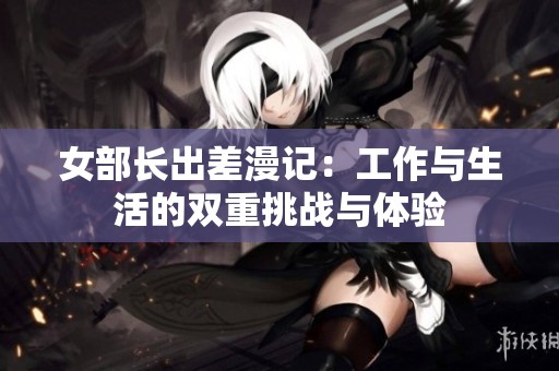 女部长出差漫记：工作与生活的双重挑战与体验