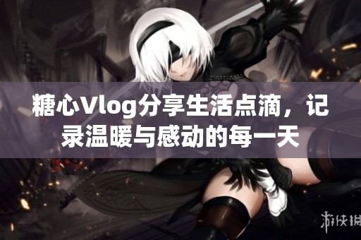 糖心Vlog分享生活点滴，记录温暖与感动的每一天