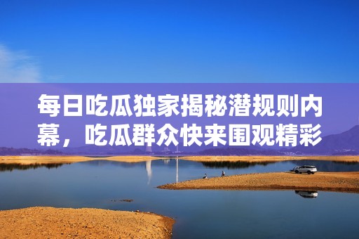 每日吃瓜独家揭秘潜规则内幕，吃瓜群众快来围观精彩黑料