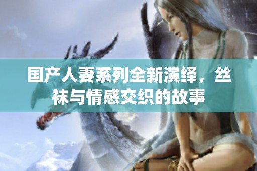 国产人妻系列全新演绎，丝袜与情感交织的故事