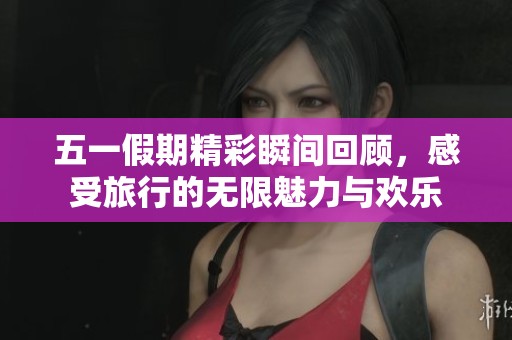 五一假期精彩瞬间回顾，感受旅行的无限魅力与欢乐
