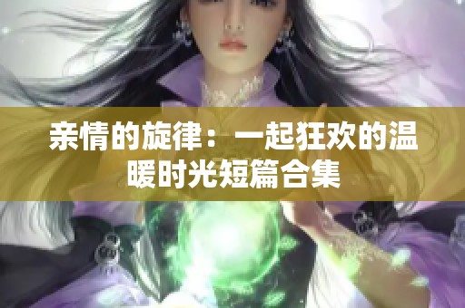 亲情的旋律：一起狂欢的温暖时光短篇合集