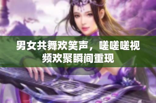 男女共舞欢笑声，嗟嗟嗟视频欢聚瞬间重现