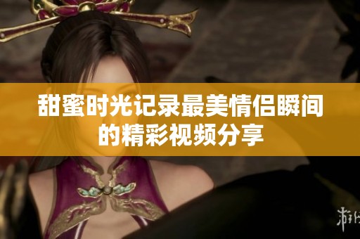 甜蜜时光记录最美情侣瞬间的精彩视频分享