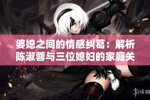 婆媳之间的情感纠葛：解析陈淑蓉与三位媳妇的家庭关系