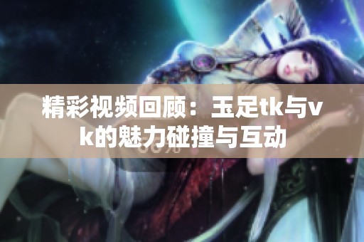 精彩视频回顾：玉足tk与vk的魅力碰撞与互动