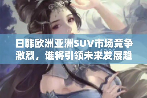 日韩欧洲亚洲SUV市场竞争激烈，谁将引领未来发展趋势