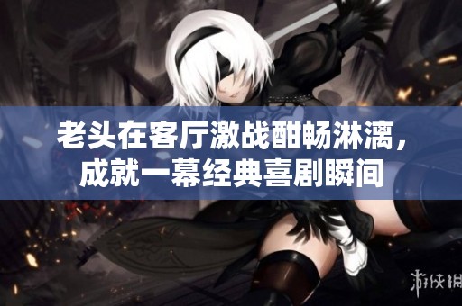 老头在客厅激战酣畅淋漓，成就一幕经典喜剧瞬间