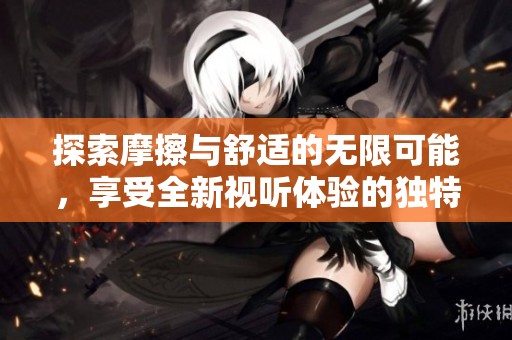 探索摩擦与舒适的无限可能，享受全新视听体验的独特之旅
