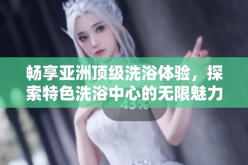 畅享亚洲顶级洗浴体验，探索特色洗浴中心的无限魅力
