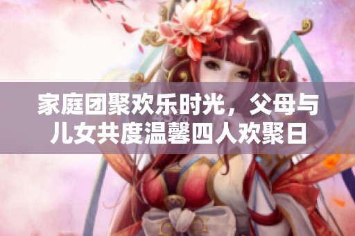 家庭团聚欢乐时光，父母与儿女共度温馨四人欢聚日